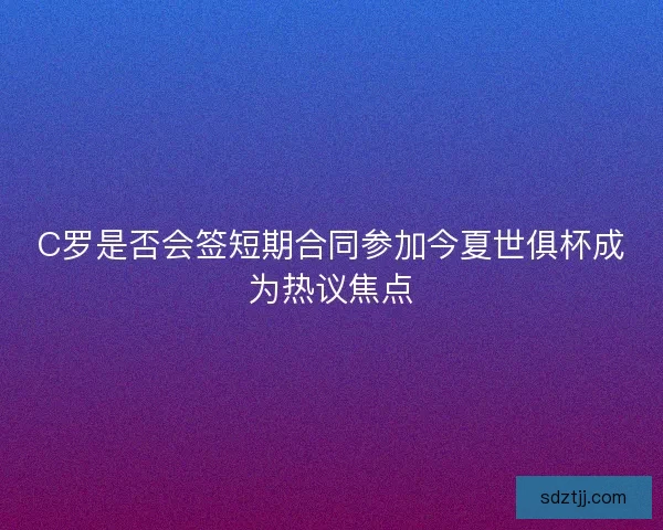 C罗是否会签短期合同参加今夏世俱杯成为热议焦点