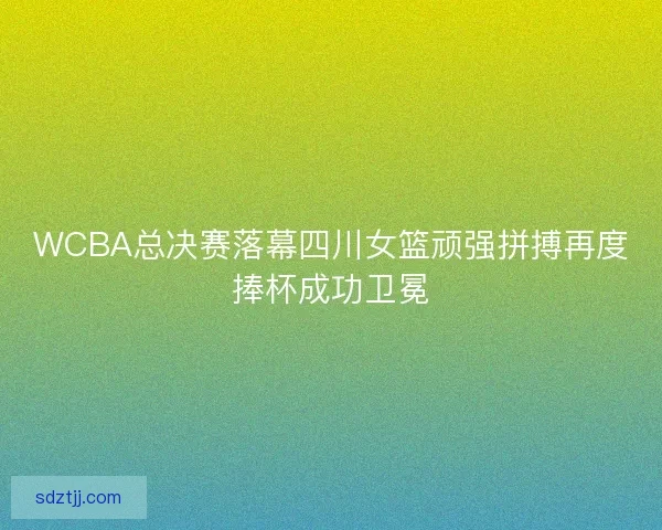 WCBA总决赛落幕四川女篮顽强拼搏再度捧杯成功卫冕