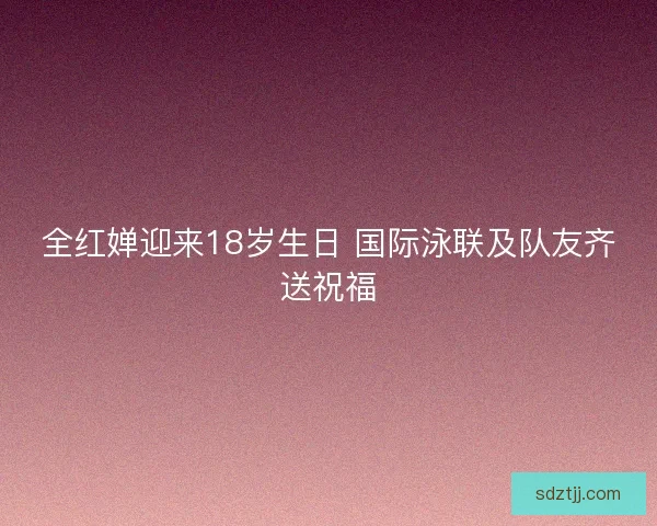 全红婵迎来18岁生日 国际泳联及队友齐送祝福